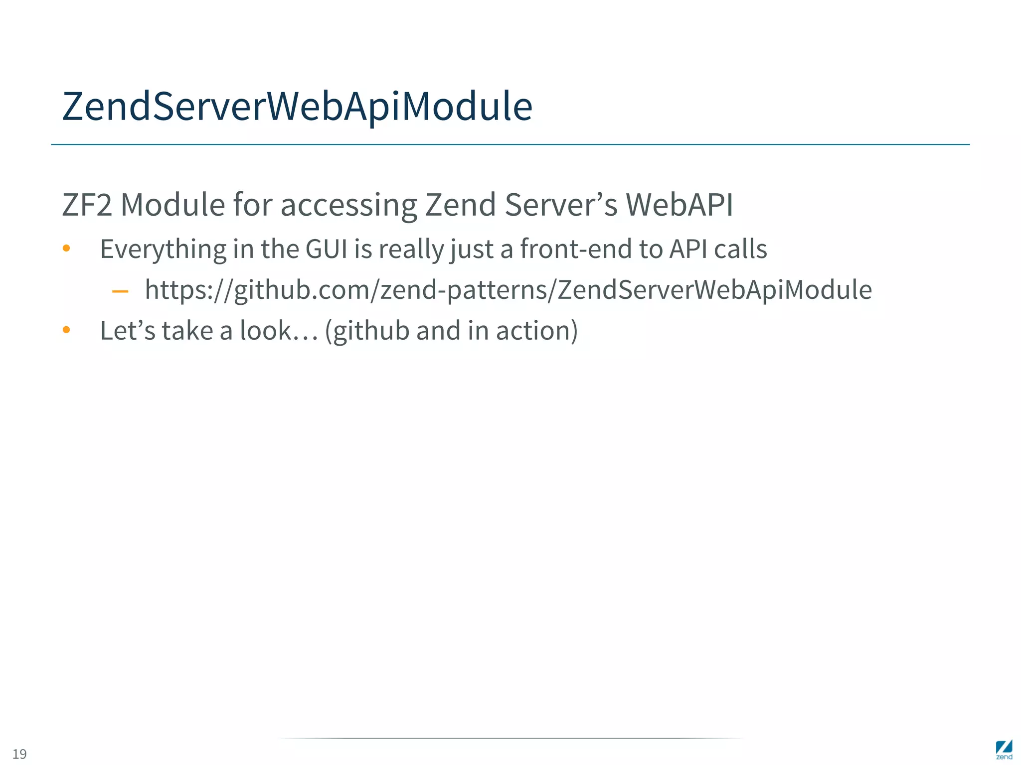 19 
ZendServerWebApiModule 
ZF2 Module for accessing Zend Server’s WebAPI 
• Everything in the GUI is really just a front-end to API calls 
– https://github.com/zend-patterns/ZendServerWebApiModule 
• Let’s take a look… (github and in action) 
 