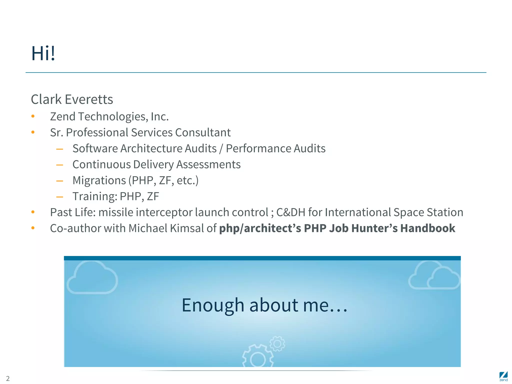 2 
Hi! 
Clark Everetts 
• Zend Technologies, Inc. 
• Sr. Professional Services Consultant 
– Software Architecture Audits / Performance Audits 
– Continuous Delivery Assessments 
– Migrations (PHP, ZF, etc.) 
– Training: PHP, ZF 
• Past Life: missile interceptor launch control ; C&DH for International Space Station 
• Co-author with Michael Kimsal of php/architect’s PHP Job Hunter’s Handbook 
Enough about me… 
 