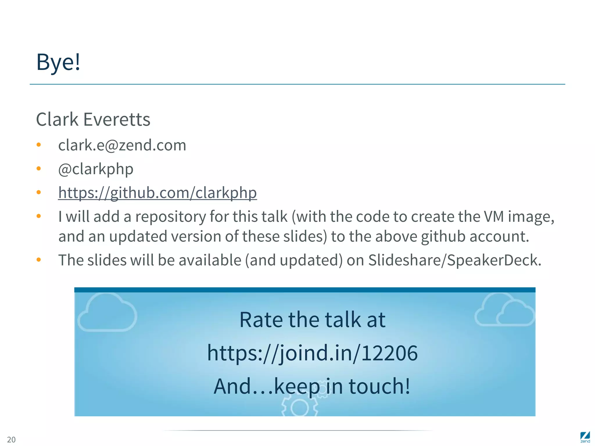20 
Bye! 
Clark Everetts 
• clark.e@zend.com 
• @clarkphp 
• https://github.com/clarkphp 
• I will add a repository for this talk (with the code to create the VM image, 
and an updated version of these slides) to the above github account. 
• The slides will be available (and updated) on Slideshare/SpeakerDeck. 
Rate the talk at 
https://joind.in/12206 
And…keep in touch! 
