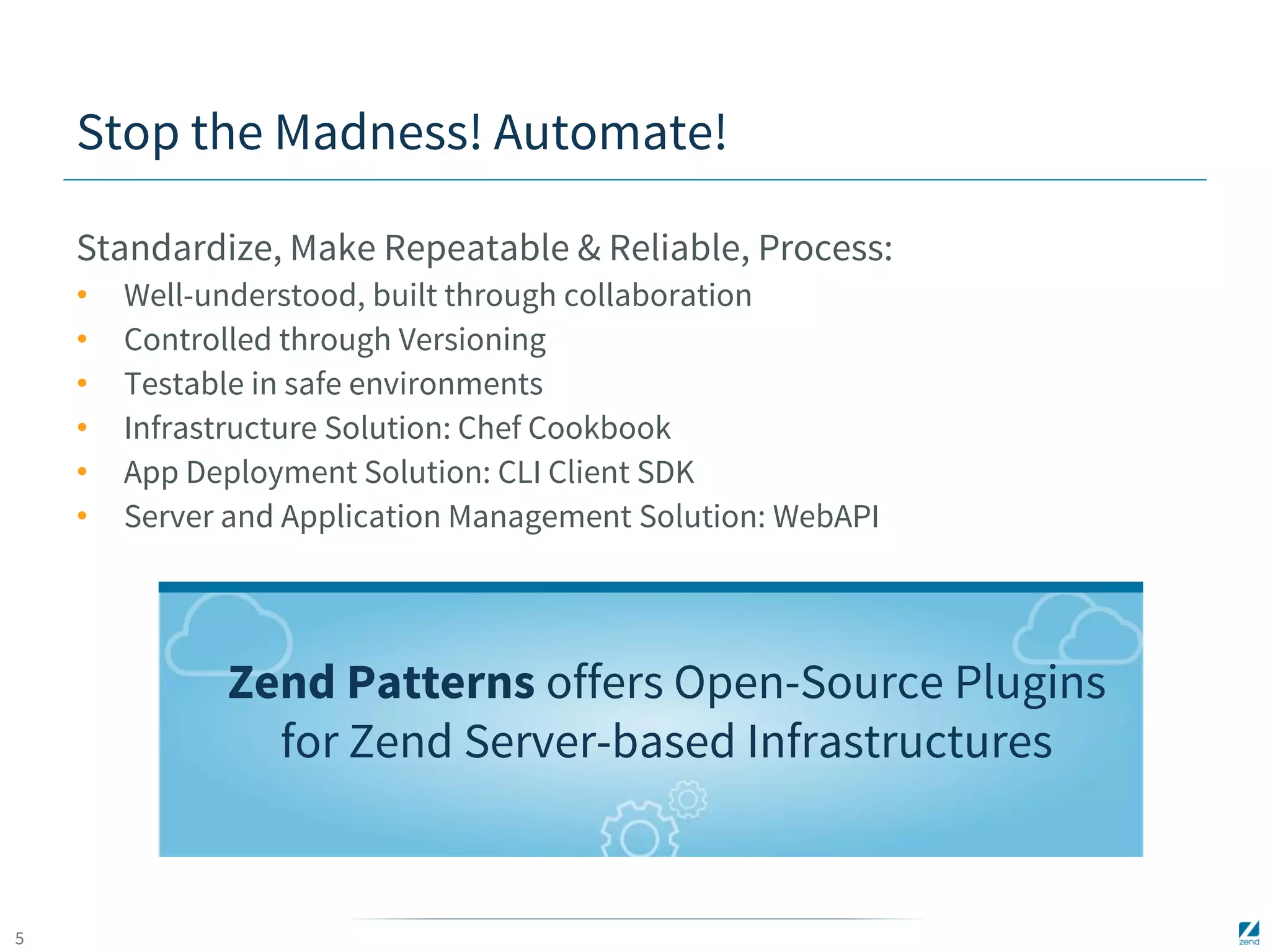 5 
Stop the Madness! Automate! 
Standardize, Make Repeatable & Reliable, Process: 
• Well-understood, built through collaboration 
• Controlled through Versioning 
• Testable in safe environments 
• Infrastructure Solution: Chef Cookbook 
• App Deployment Solution: CLI Client SDK 
• Server and Application Management Solution: WebAPI 
Zend Patterns offers Open-Source Plugins 
for Zend Server-based Infrastructures 
 