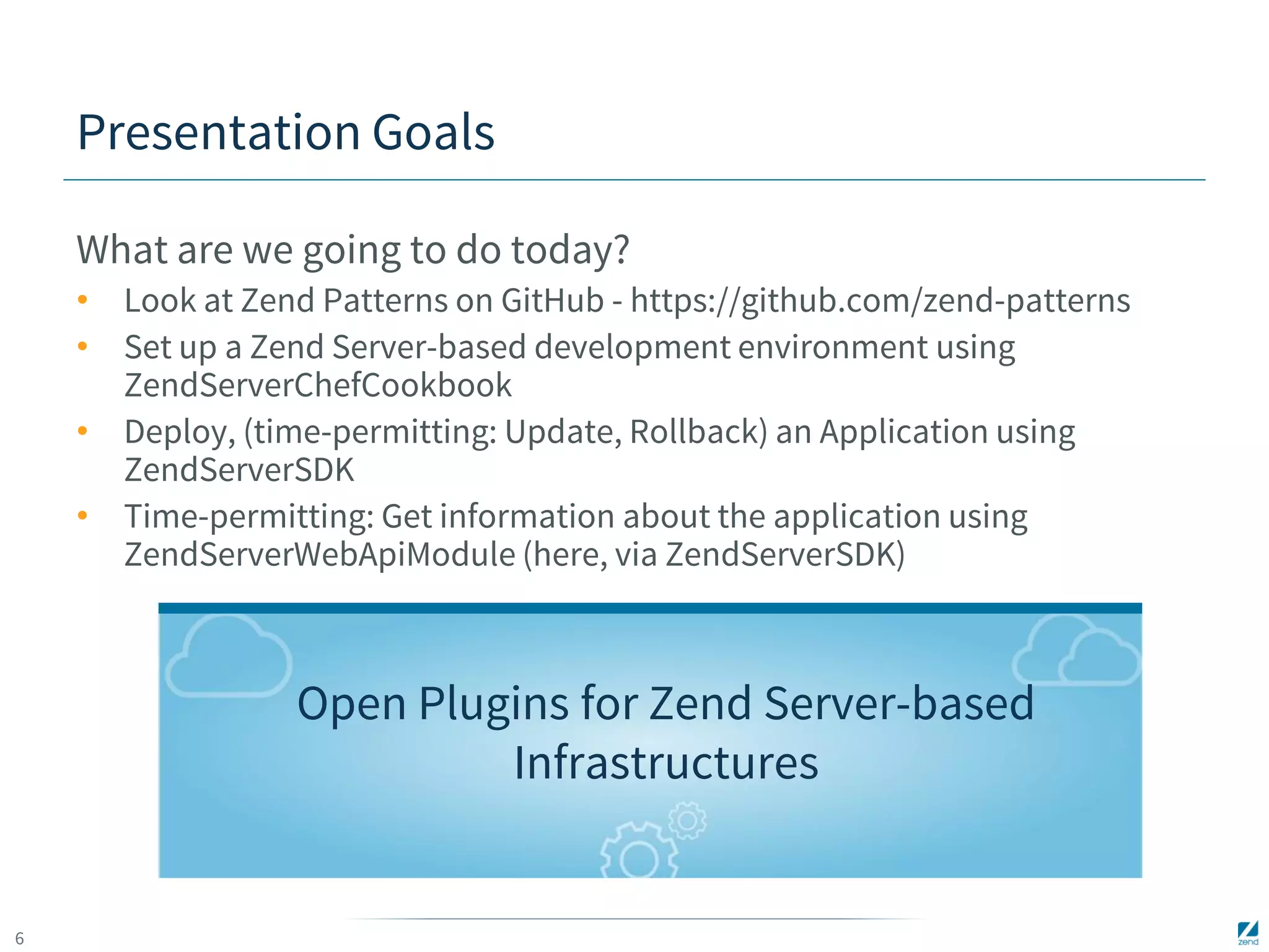 6 
Presentation Goals 
What are we going to do today? 
• Look at Zend Patterns on GitHub - https://github.com/zend-patterns 
• Set up a Zend Server-based development environment using 
ZendServerChefCookbook 
• Deploy, (time-permitting: Update, Rollback) an Application using 
ZendServerSDK 
• Time-permitting: Get information about the application using 
ZendServerWebApiModule (here, via ZendServerSDK) 
Open Plugins for Zend Server-based 
Infrastructures 
 