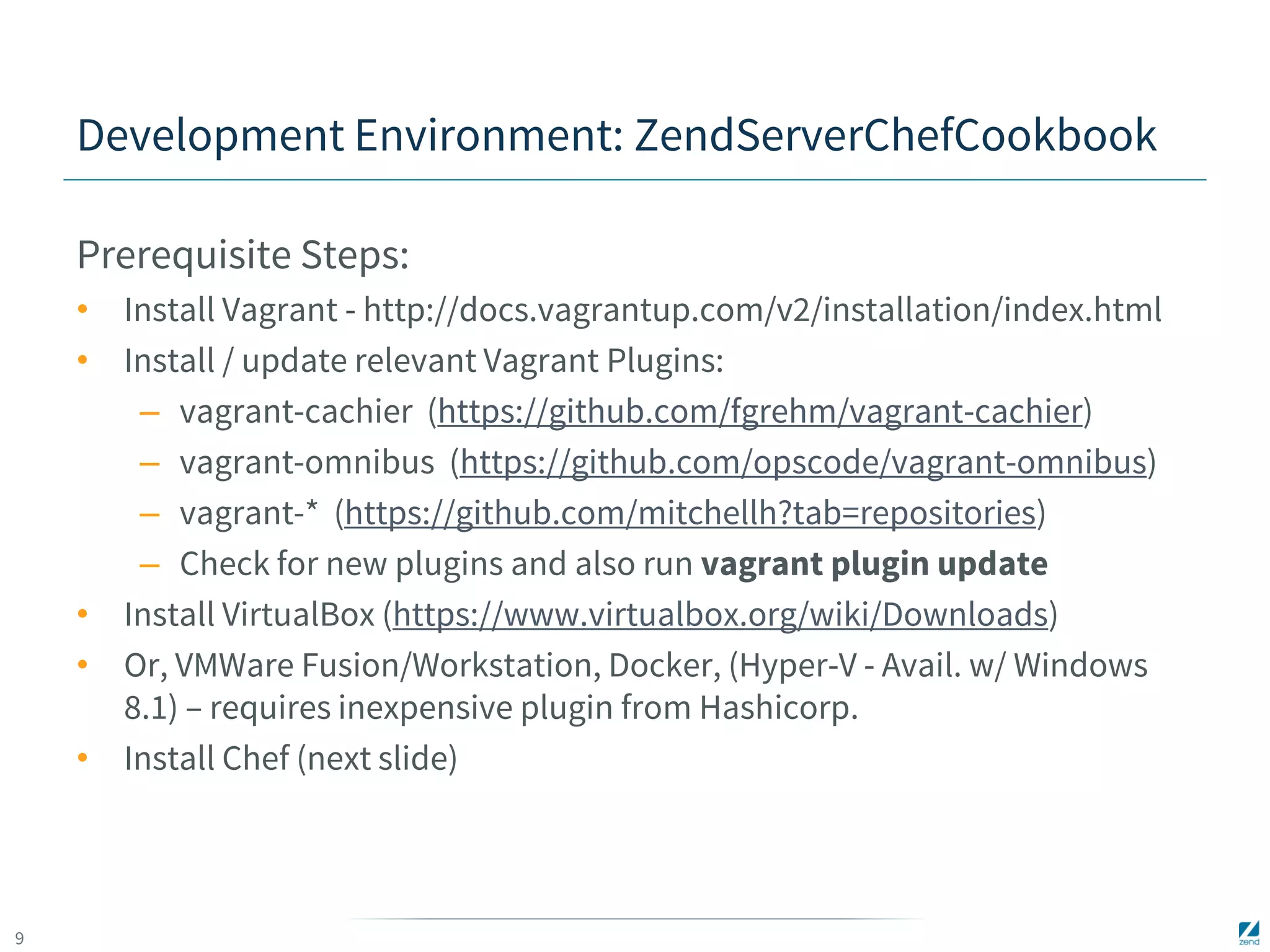 9 
Development Environment: ZendServerChefCookbook 
Prerequisite Steps: 
• Install Vagrant - http://docs.vagrantup.com/v2/installation/index.html 
• Install / update relevant Vagrant Plugins: 
– vagrant-cachier (https://github.com/fgrehm/vagrant-cachier) 
– vagrant-omnibus (https://github.com/opscode/vagrant-omnibus) 
– vagrant-* (https://github.com/mitchellh?tab=repositories) 
– Check for new plugins and also run vagrant plugin update 
• Install VirtualBox (https://www.virtualbox.org/wiki/Downloads) 
• Or, VMWare Fusion/Workstation, Docker, (Hyper-V - Avail. w/ Windows 
8.1) – requires inexpensive plugin from Hashicorp. 
• Install Chef (next slide) 
 