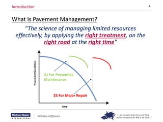 4
Introduction
What Is Pavement Management?
“The science of managing limited resources
effectively, by applying the right treatment, on the
right road at the right time”
$1 For Preventive
Maintenance
$5 For Major Repair
 