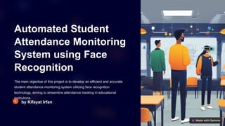 Automated Student
Attendance Monitoring
System using Face
Recognition
The main objective of this project is to develop an efficient and accurate
student attendance monitoring system utilizing face recognition
technology, aiming to streamline attendance tracking in educational
institutions.
by Kifayat Irfan
 
