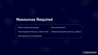 Resources Required
Python programming language Flask web framework
Face recognition libraries (e.g., OpenCV, Dlib) Database management system (e.g., SQLite)
Web hosting service for deployment
 