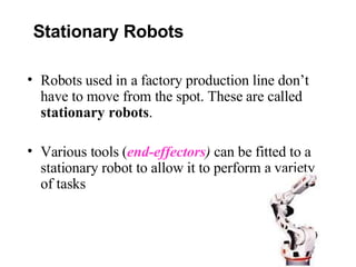 Robots used in a factory production line don’t have to move from the spot. These are called  stationary robots . Various tools ( end-effectors )  can be fitted to a stationary robot to allow it to perform a variety of tasks Stationary Robots 