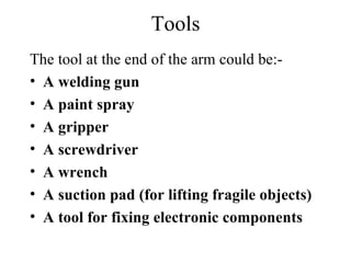 Tools The tool at the end of the arm could be:- A welding gun A paint spray A gripper A screwdriver A wrench A suction pad (for lifting fragile objects) A tool for fixing electronic components 