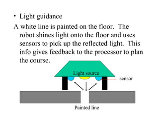 Light guidance A white line is painted on the floor.  The robot shines light onto the floor and uses sensors to pick up the reflected light.  This info gives feedback to the processor to plan the course. Light source Painted line sensor 