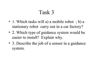 Task 3 1. Which tasks will a) a mobile robot  ; b) a stationary robot  carry out in a car factory? 2. Which type of guidance system would be easier to install?  Explain why. 3. Describe the job of a sensor in a guidance system. 