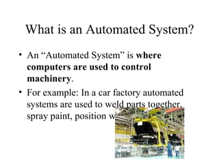 What is an Automated System? An “Automated System” is  where computers are used to control machinery . For example: In a car factory automated systems are used to weld parts together, spray paint, position windscreens, etc 