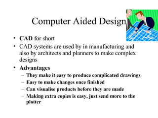 Computer Aided Design CAD  for short CAD systems are used by in manufacturing and also by architects and planners to make complex designs Advantages They make it easy to produce complicated drawings Easy to make changes once finished Can visualise products before they are made Making extra copies is easy, just send more to the plotter 