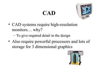 CAD CAD systems require high-resolution monitors… why? To give required detail in the design Also require powerful processors and lots of storage for 3 dimensional graphics 
