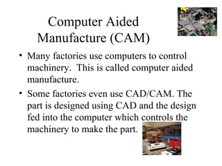 Computer Aided Manufacture (CAM) Many factories use computers to control machinery.  This is called computer aided manufacture. Some factories even use CAD/CAM. The part is designed using CAD and the design fed into the computer which controls the machinery to make the part. 