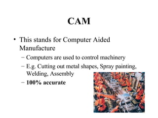 CAM This stands for Computer Aided Manufacture Computers are used to control machinery E.g. Cutting out metal shapes, Spray painting, Welding, Assembly 100% accurate 