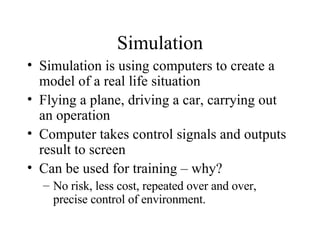 Simulation Simulation is using computers to create a model of a real life situation Flying a plane, driving a car, carrying out an operation Computer takes control signals and outputs result to screen Can be used for training – why? No risk, less cost, repeated over and over, precise control of environment. 