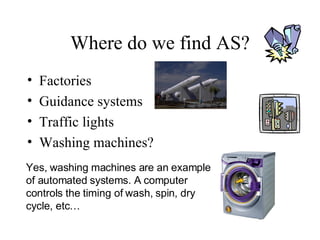 Where do we find AS? Factories Guidance systems Traffic lights Washing machines? Yes, washing machines are an example of automated systems. A computer  controls the timing of wash, spin, dry cycle, etc… 