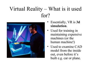 Virtual Reality – What is it used for? Essentially, VR is  3d simulation . Used for training in maintaining expensive machines (or the human machine!) Used to examine CAD model from the inside out, even before it’s built e.g. car or plane. 