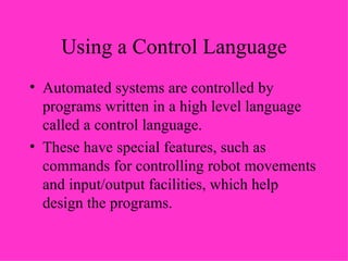 Using a Control Language Automated systems are controlled by programs written in a high level language called a control language. These have special features, such as commands for controlling robot movements and input/output facilities, which help design the programs. 