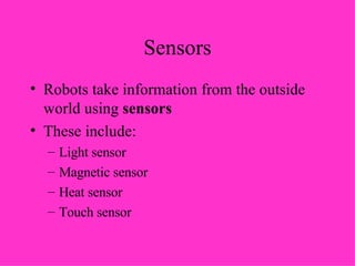 Sensors Robots take information from the outside world using  sensors These include: Light sensor Magnetic sensor Heat sensor Touch sensor 