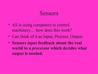 Sensors AS is using computers to control machinery… how does this work? Can think of it as Input, Process, Output. Sensors  input  feedback about the real world to a  process or which decides what  output  is needed. 