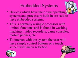 Embedded Systems Devices which have their own operating systems and processors built in are said to have embedded systems. This is normally a single processor with limited functions and is found in washing machines, video recorders, game consoles, mobile phones, etc. To interact with the system the user will have simple control buttons or a touch screen with menu selection. 