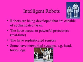 Intelligent Robots Robots are being developed that are capable of sophisticated tasks. The have access to powerful processors (real-time) The have sophisticated sensors Some have networked systems, e.g. head, torso, legs 