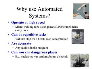 Why use Automated Systems? Operate at high speed Micro-welding robots can place 80,000 components every hour Can do repetitive tasks Will not stop for a break, lose concentration Are accurate Any fault is in the program Can work in dangerous places E.g. nuclear power stations, bomb disposal,  