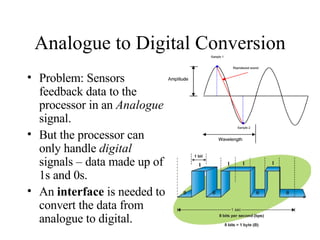 Analogue to Digital Conversion Problem: Sensors feedback data to the processor in an  Analogue  signal. But the processor can only handle  digital  signals – data made up of 1s and 0s. An  interface  is needed to convert the data from analogue to digital. 