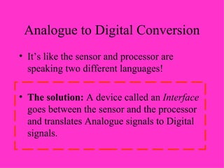 Analogue to Digital Conversion It’s like the sensor and processor are speaking two different languages! The solution:  A device called an  Interface  goes between the sensor and the processor and translates Analogue signals to Digital signals. 