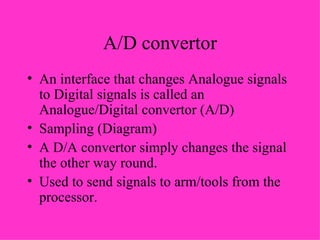 A/D convertor An interface that changes Analogue signals to Digital signals is called an Analogue/Digital convertor (A/D) Sampling (Diagram) A D/A convertor simply changes the signal the other way round.  Used to send signals to arm/tools from the processor. 
