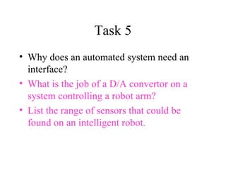 Task 5 Why does an automated system need an interface? What is the job of a D/A convertor on a system controlling a robot arm? List the range of sensors that could be found on an intelligent robot. 