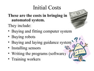 Initial Costs These are the costs in bringing in an automated system. They include: Buying and fitting computer system Buying robots Buying and laying guidance system Installing sensors Writing the programs (software) Training workers 
