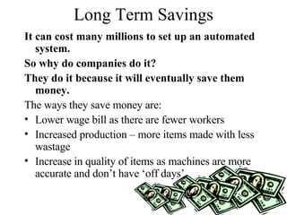Long Term Savings It can cost many millions to set up an automated system.  So why do companies do it? They do it because it will eventually save them money. The ways they save money are: Lower wage bill as there are fewer workers Increased production – more items made with less wastage Increase in quality of items as machines are more accurate and don’t have ‘off days’. 