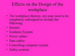 Effects on the Design of the workplace The workplace (factory, etc) may need to be completely redesigned to include the following: Sensors Guidance System Power cables Data cables Controlling computer system Safety systems 