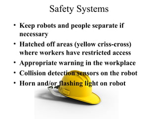 Safety Systems Keep robots and people separate if necessary Hatched off areas (yellow criss-cross) where workers have restricted access Appropriate warning in the workplace  Collision detection sensors on the robot  Horn and/or flashing light on robot 