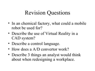 Revision Questions In an chemical factory, what could a mobile robot be used for? Describe the use of Virtual Reality in a CAD system? Describe a control language. How does a A/D convertor work? Describe 3 things an analyst would think about when redesigning a workplace. 
