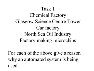 Task 1 Chemical Factory Glasgow Science Centre Tower Car factory North Sea Oil Industry Factory making microchips For each of the above give a reason why an automated system is being used. 