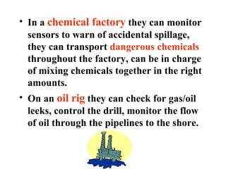 In a  chemical factory  they can monitor sensors to warn of accidental spillage, they can transport  dangerous chemicals  throughout the factory, can be in charge of mixing chemicals together in the right amounts. On an  oil rig  they can check for gas/oil leeks, control the drill, monitor the flow of oil through the pipelines to the shore. 