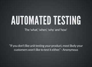 AUTOMATED TESTING 
The 'what', 'when', 'why' and 'how' 
“If you don’t like unit testing your product, most likely your 
customers won’t like to test it either.” - Anonymous 
 