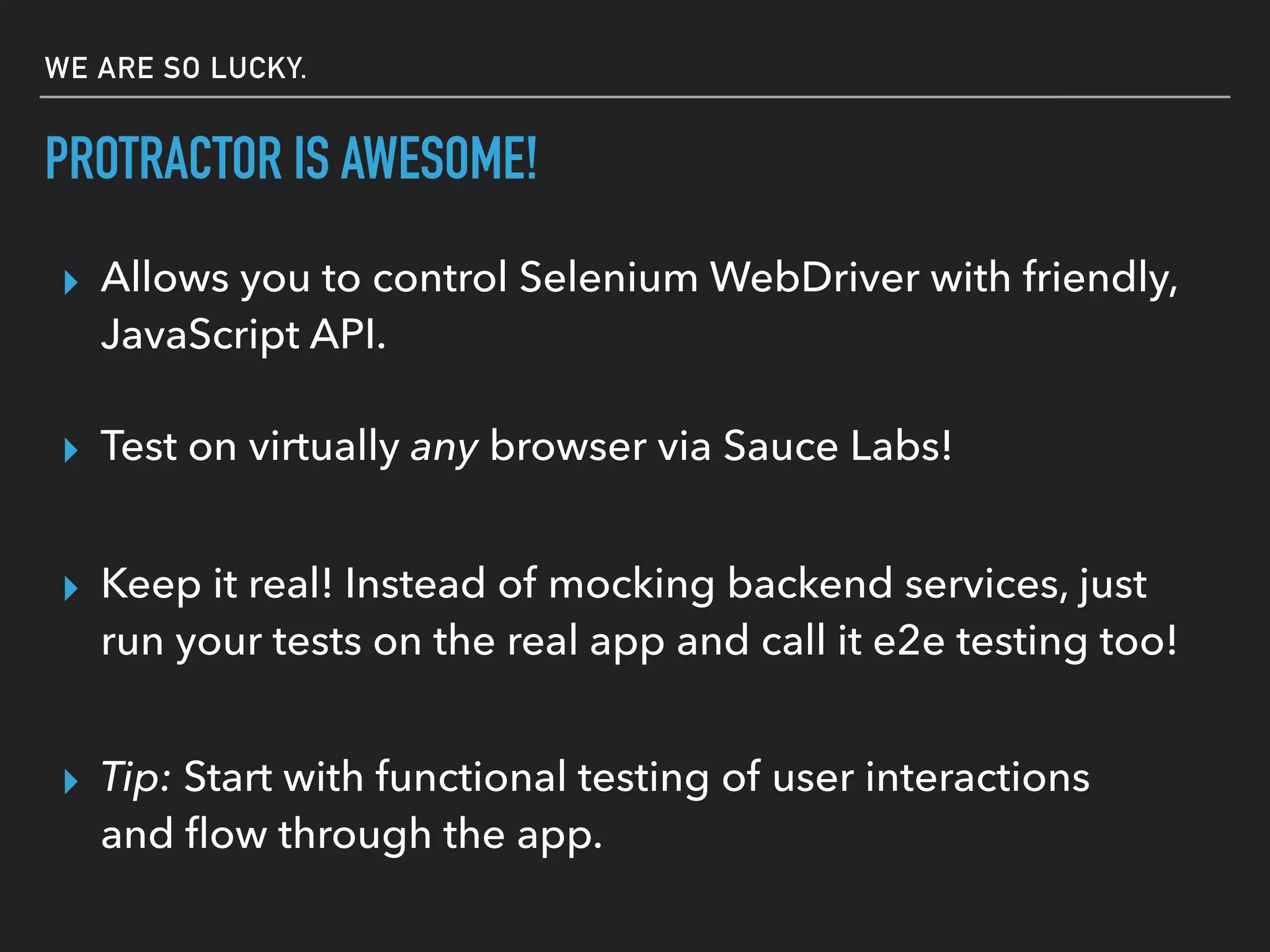 PROTRACTOR IS AWESOME!
▸ Test on virtually any browser via Sauce Labs!
▸ Allows you to control Selenium WebDriver with friendly,
JavaScript API.
▸ Tip: Start with functional testing of user interactions
and ﬂow through the app.
▸ Keep it real! Instead of mocking backend services, just
run your tests on the real app and call it e2e testing too!
WE ARE SO LUCKY.
 