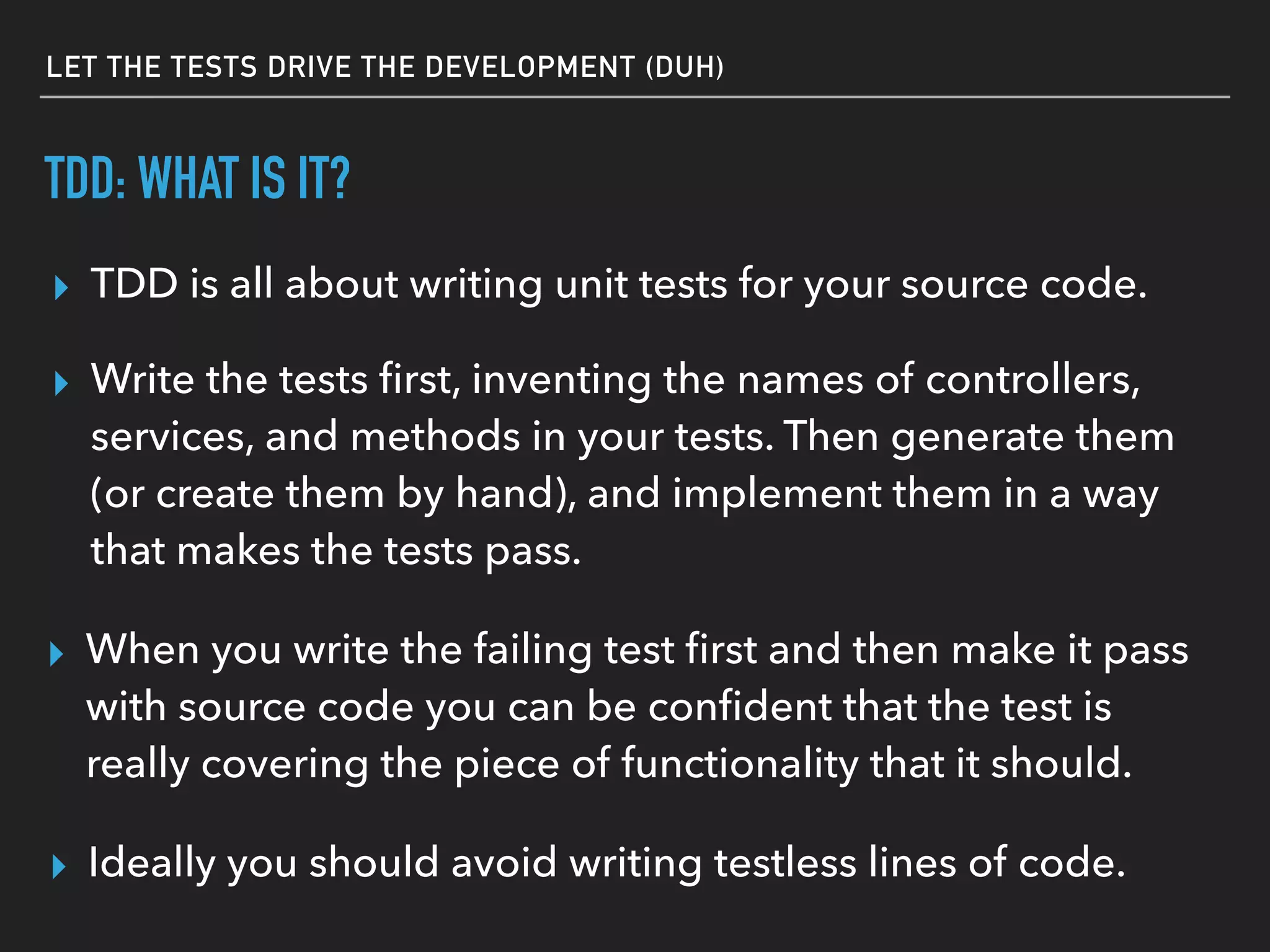 TDD: WHAT IS IT?
▸ TDD is all about writing unit tests for your source code.
▸ When you write the failing test ﬁrst and then make it pass
with source code you can be conﬁdent that the test is
really covering the piece of functionality that it should.
▸ Ideally you should avoid writing testless lines of code.
▸ Write the tests ﬁrst, inventing the names of controllers,
services, and methods in your tests. Then generate them
(or create them by hand), and implement them in a way
that makes the tests pass.
LET THE TESTS DRIVE THE DEVELOPMENT (DUH)
 