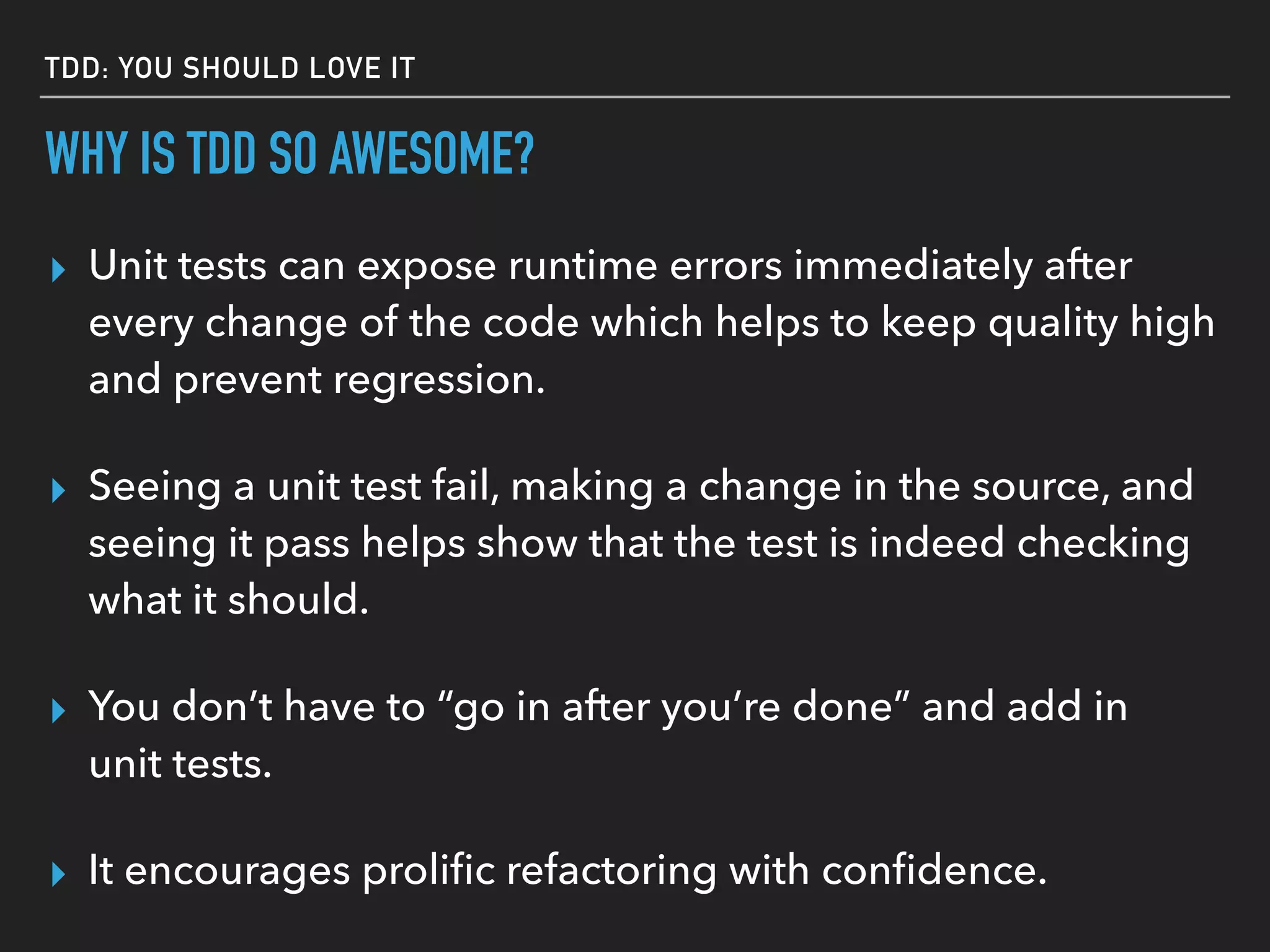 WHY IS TDD SO AWESOME?
▸ Unit tests can expose runtime errors immediately after
every change of the code which helps to keep quality high
and prevent regression.
▸ Seeing a unit test fail, making a change in the source, and
seeing it pass helps show that the test is indeed checking
what it should.
▸ You don’t have to “go in after you’re done” and add in
unit tests.
▸ It encourages proliﬁc refactoring with conﬁdence.
TDD: YOU SHOULD LOVE IT
▸ You appreciate the importance of DELETING code.
 