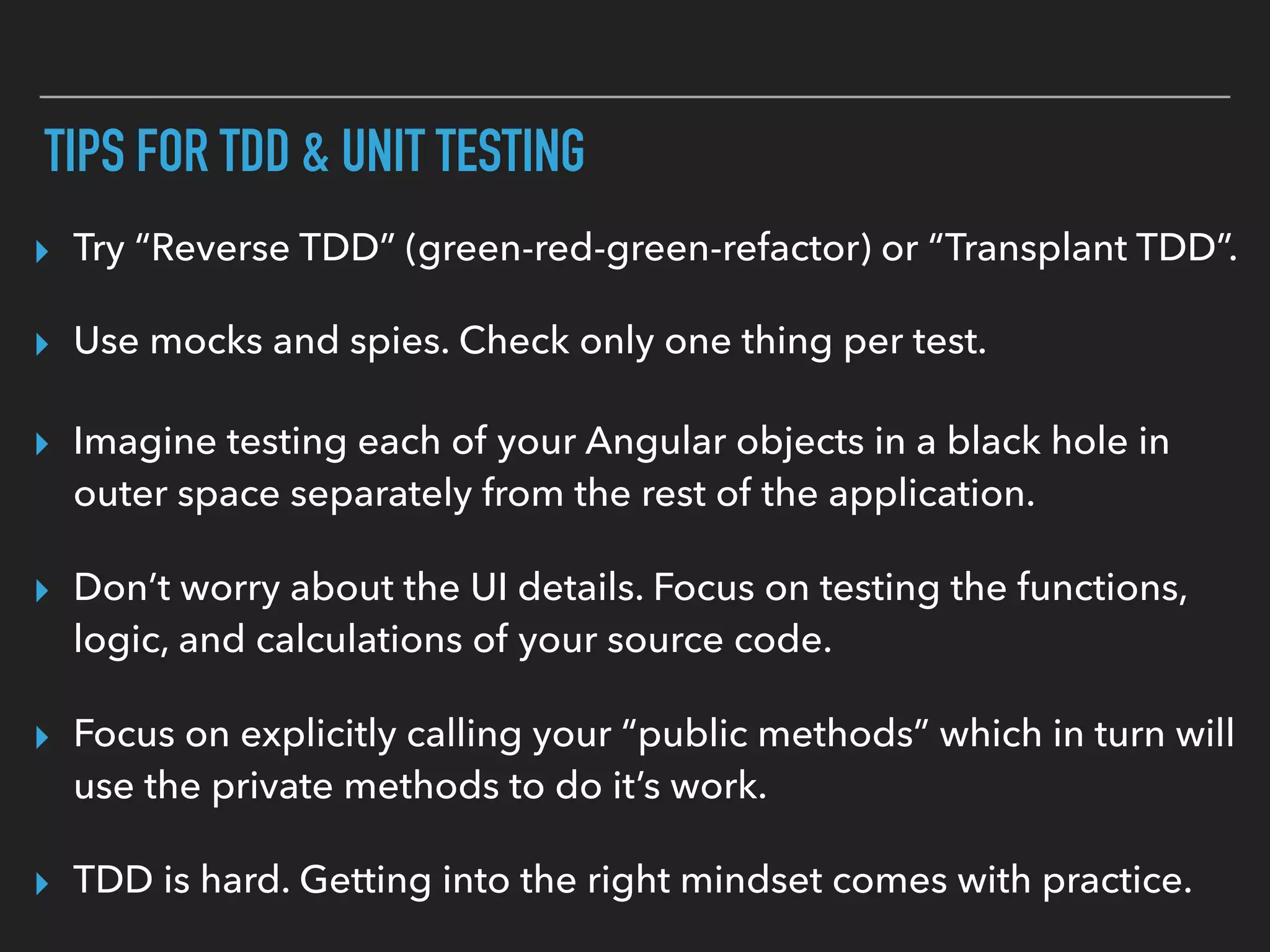 TIPS FOR TDD & UNIT TESTING
▸ TDD is hard. Getting into the right mindset comes with practice.
▸ Try “Reverse TDD” (green-red-green-refactor) or “Transplant TDD”.
▸ Use mocks and spies. Check only one thing per test.
▸ Imagine testing each of your Angular objects in a black hole in
outer space separately from the rest of the application.
▸ Don’t worry about the UI details. Focus on testing the functions,
logic, and calculations of your source code.
▸ Focus on explicitly calling your “public methods” which in turn will
use the private methods to do it’s work.
 