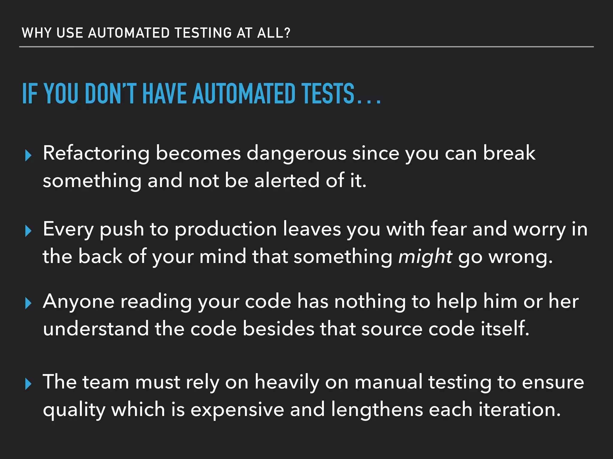 WHY USE AUTOMATED TESTING AT ALL?
IF YOU DON’T HAVE AUTOMATED TESTS…
▸ Refactoring becomes dangerous since you can break
something and not be alerted of it.
▸ The team must rely on heavily on manual testing to ensure
quality which is expensive and lengthens each iteration.
▸ Anyone reading your code has nothing to help him or her
understand the code besides that source code itself.
▸ Every push to production leaves you with fear and worry in
the back of your mind that something might go wrong.
 