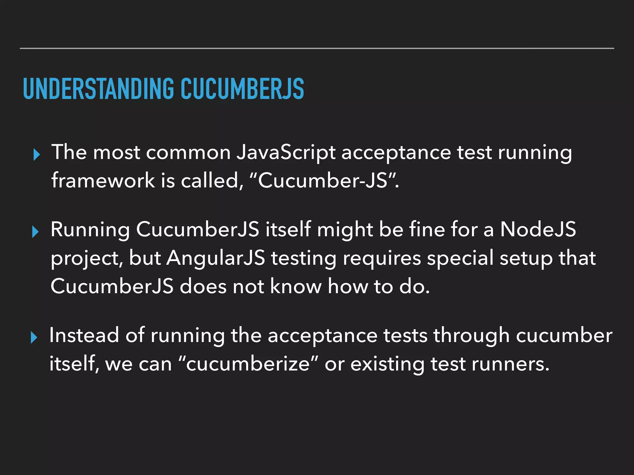 CUCUMBERIZING YOUR TEST RUNNERS
▸ For Karma I recommend, “karma-cucumber-js”:  
https://github.com/eugene-sea/karma-cucumber-js
▸ Karma and Protractor both know how to execute gherkin.
▸ Both have a “frameworks” option that gets changed
▸ For Protractor, check out “protractor-cucumber-framework”: 
https://github.com/mattfritz/protractor-cucumber-framework
 