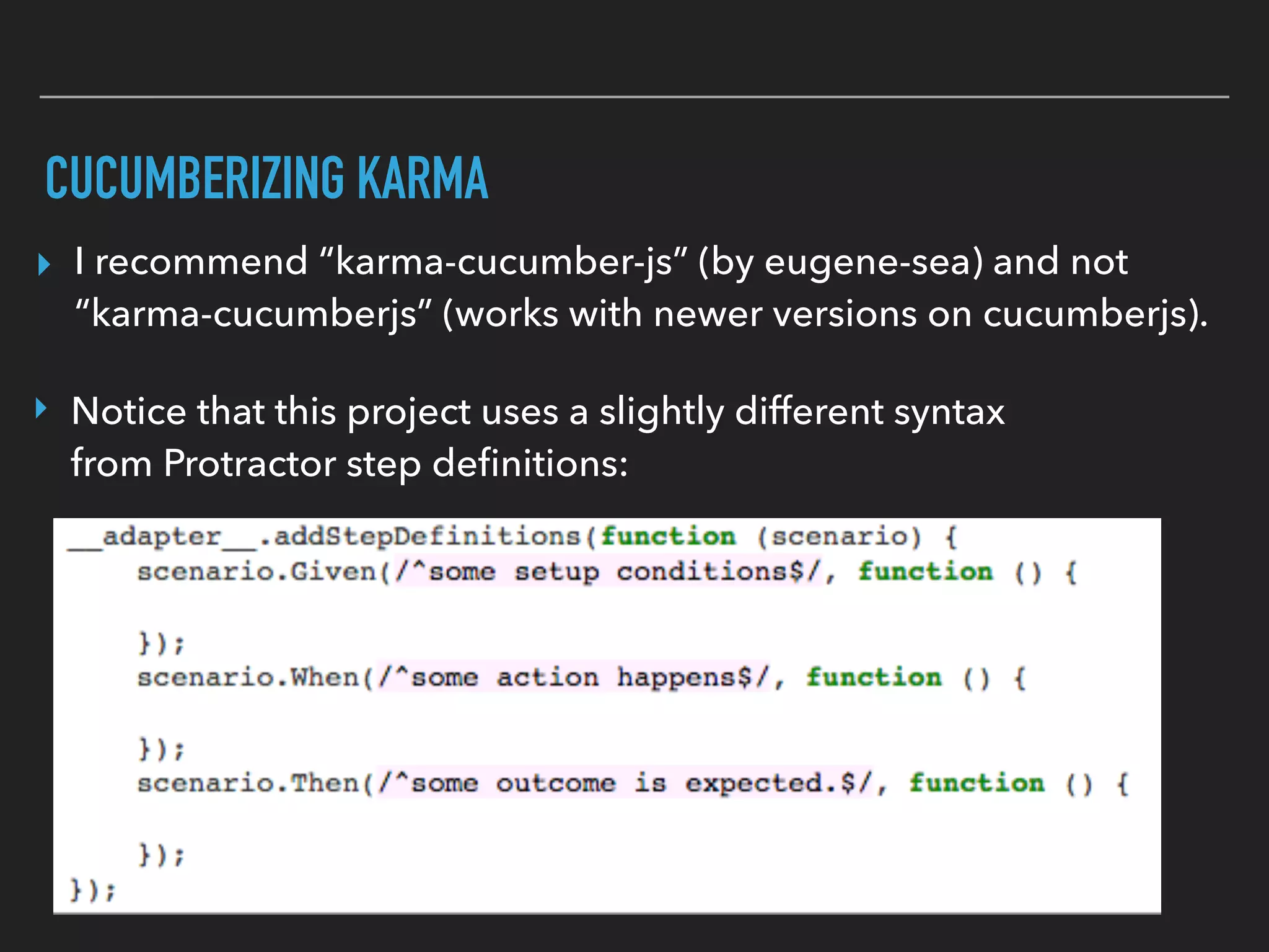 WRITING KARMA STEP DEFINITIONS
▸ The Then is where you do the assertion that what you
expected to happen did happen.
▸ The Given is similar to your “beforeEach” regular unit
tests. It is where you can inject Angular objects and create
mocks.
▸ The When is where you do some action, in this case
normally calling a public method of some controller,
service, etc.
 