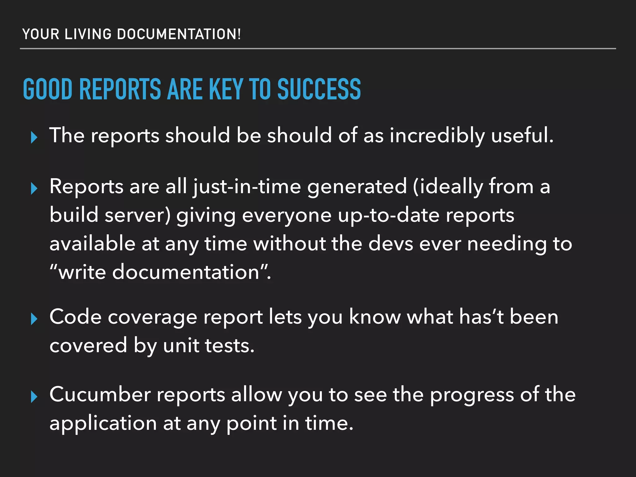 GOOD REPORTS ARE KEY TO SUCCESS
▸ Cucumber reports allow you to see the progress of the
application at any point in time.
▸ The reports should be seen as incredibly useful.
▸ Reports are all just-in-time generated (ideally from a
build server) giving everyone up-to-date reports
available at any time without the devs ever needing to
“write documentation”.
▸ Code coverage report lets you know what has’t been
covered by unit tests.
 
YOUR LIVING DOCUMENTATION!
▸ Great for the BAU team trying to understand your code.
 