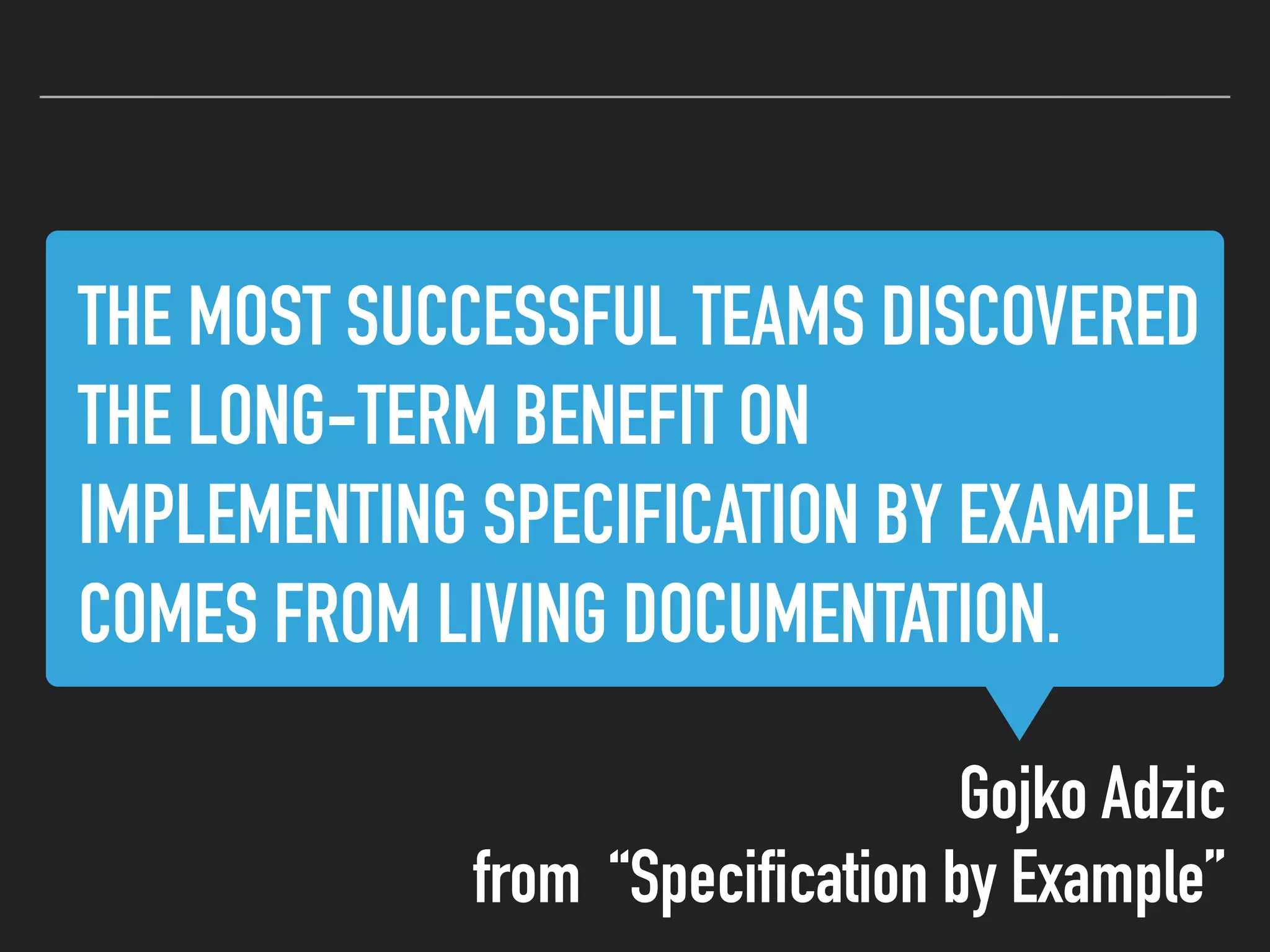THE MOST SUCCESSFUL TEAMS DISCOVERED
THE LONG-TERM BENEFIT ON
IMPLEMENTING SPECIFICATION BY EXAMPLE
COMES FROM LIVING DOCUMENTATION.
Gojko Adzic
from “Specification by Example”
 