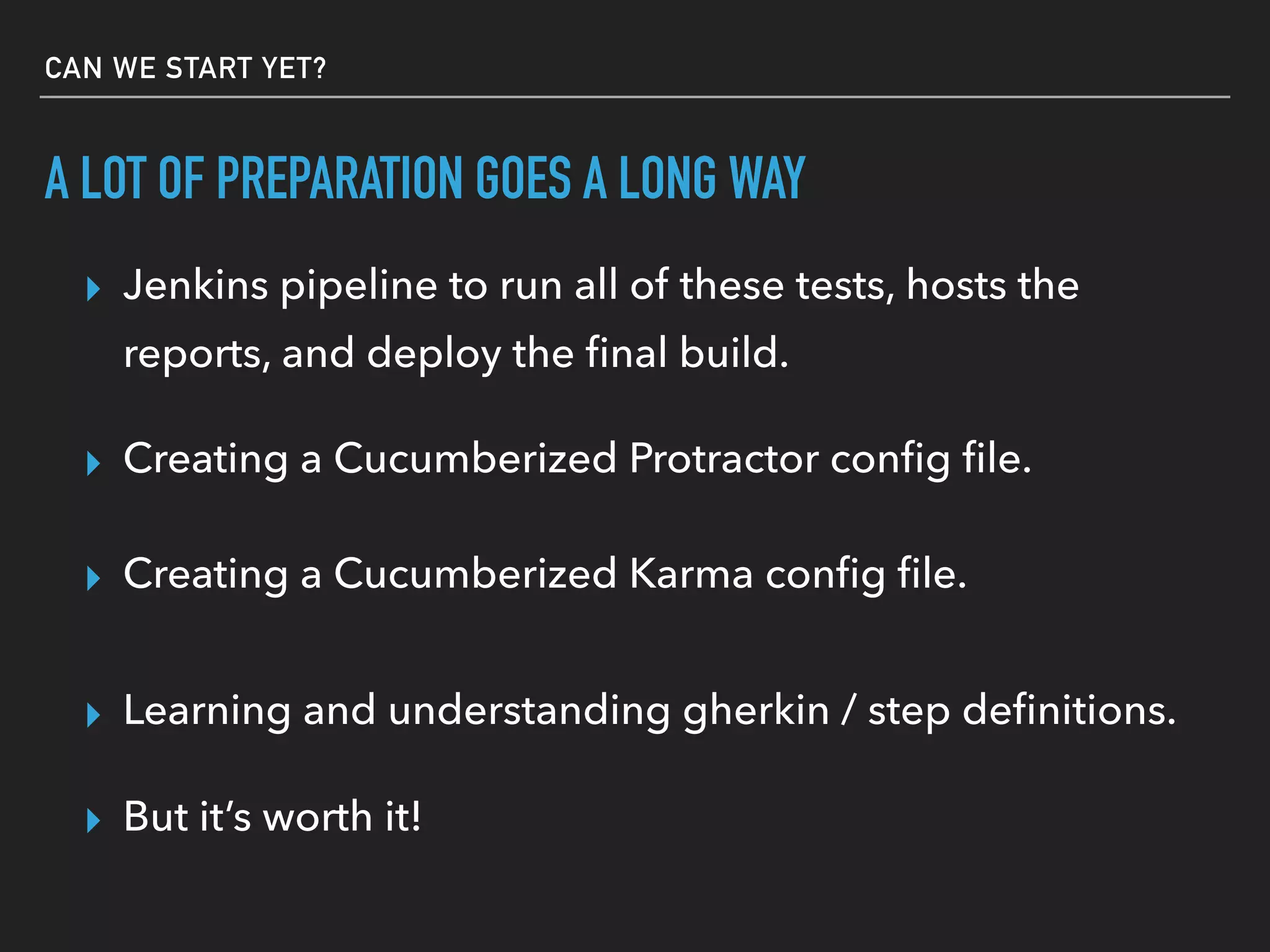 A LOT OF PREPARATION GOES A LONG WAY
▸ But it’s worth it!
▸ Jenkins pipeline to run all of these tests, hosts the
reports, and deploy the ﬁnal build.
▸ Creating a cucumberized Protractor conﬁg ﬁle.
▸ Creating a cucumberized Karma conﬁg ﬁle.
▸ Learning and understanding gherkin / step deﬁnitions.
CAN WE START YET?
▸ More complicated ﬁle globbing patterns.
 