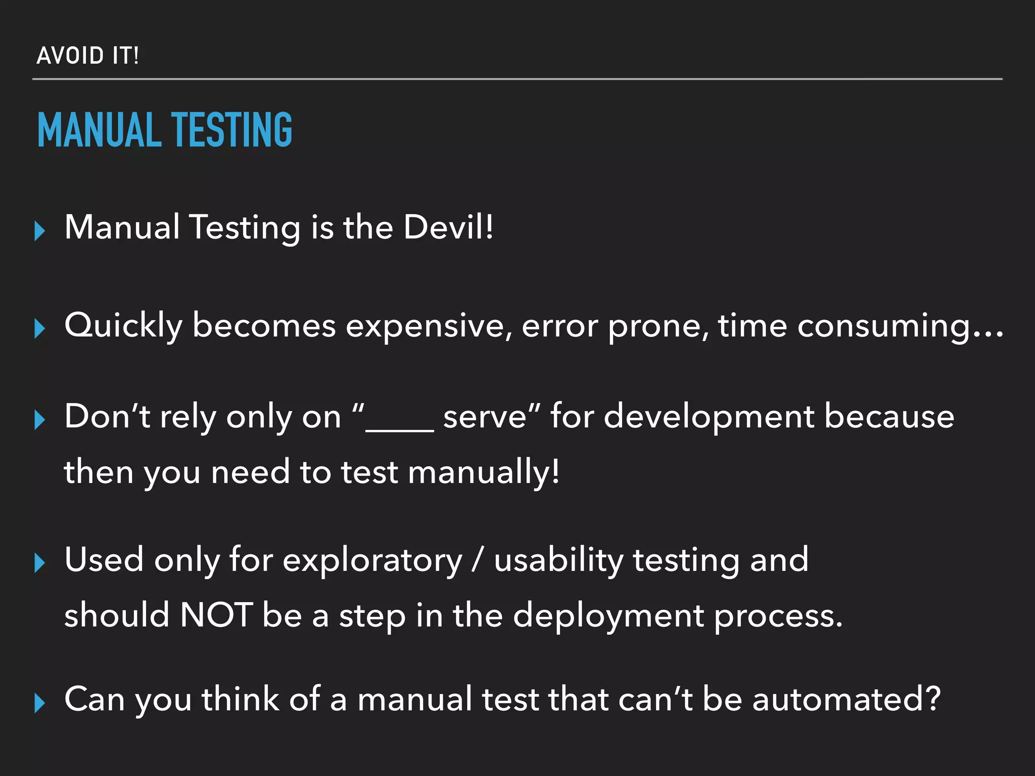 MANUAL TESTING
▸ Can you think of a manual test that can’t be automated?
▸ Manual Testing is the Devil!
▸ Quickly becomes expensive, error prone, time consuming…
▸ Don’t rely only on “____ serve” for development because
then you need to test manually!
▸ Used only for exploratory / usability testing and
should NOT be a step in the deployment process.
AVOID IT!
 